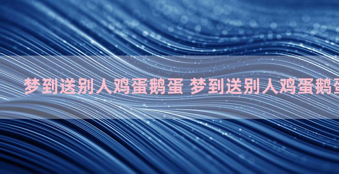 梦到送别人鸡蛋鹅蛋 梦到送别人鸡蛋鹅蛋什么意思